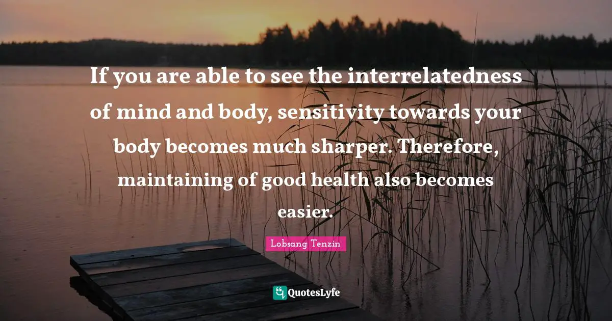 If you are able to see the interrelatedness of mind and body, sensitivity towards your body becomes much sharper. Therefore, maintaining of good health also becomes easier.