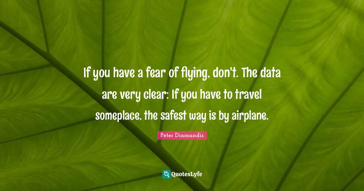 If you have a fear of flying, don't. The data are very clear: If you have to travel someplace, the safest way is by airplane.