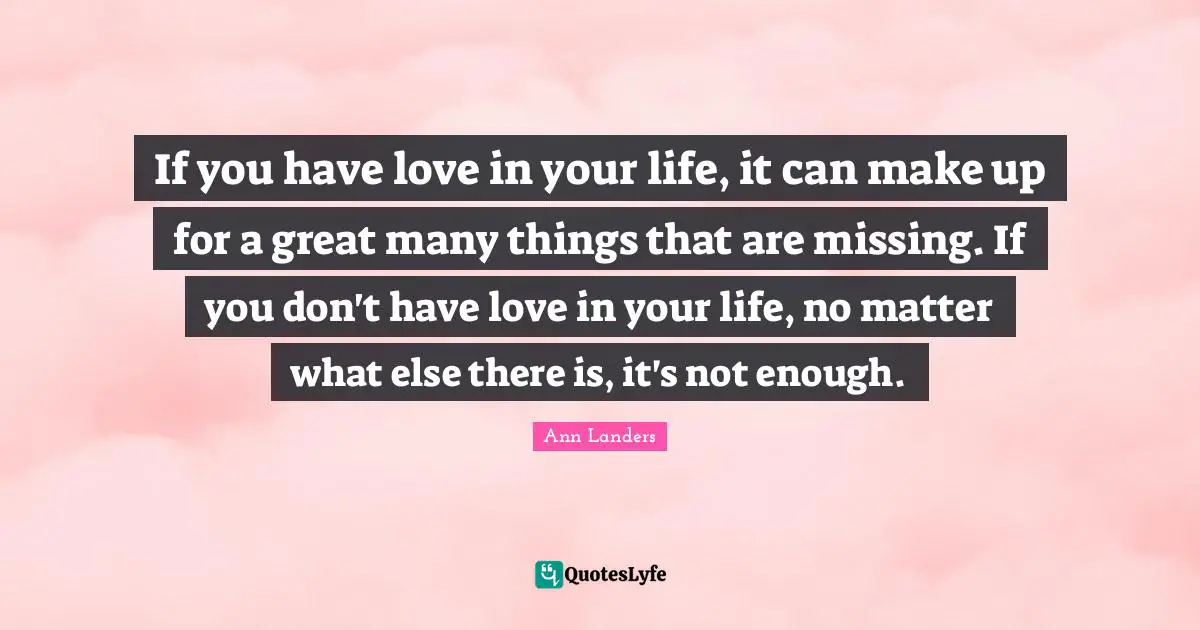 If you have love in your life, it can make up for a great many things that are missing. If you don't have love in your life, no matter what else there is, it's not enough.