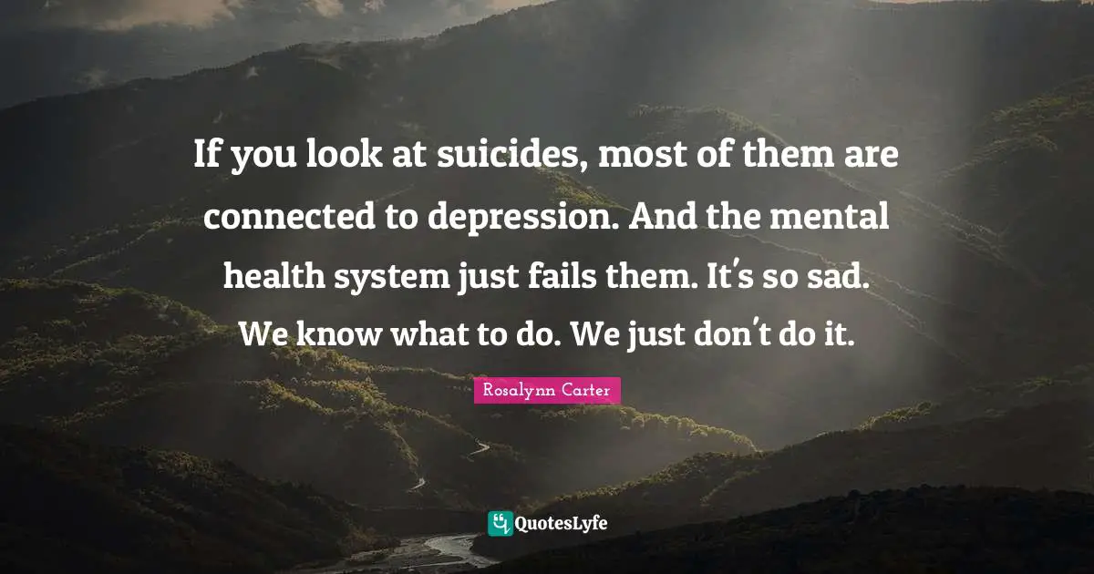 If you look at suicides, most of them are connected to depression. And the mental health system just fails them. It's so sad. We know what to do. We just don't do it.