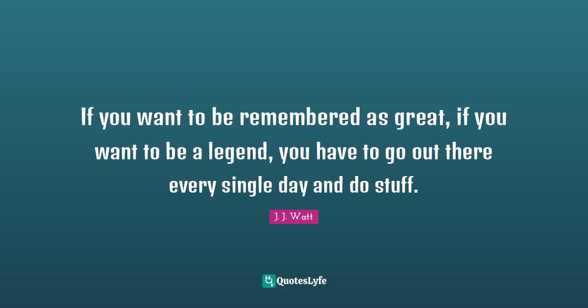 J. J. Watt Quotes: "If you want to be remembered as great, if you want to be a legend, you have to go out there every single day and do stuff."