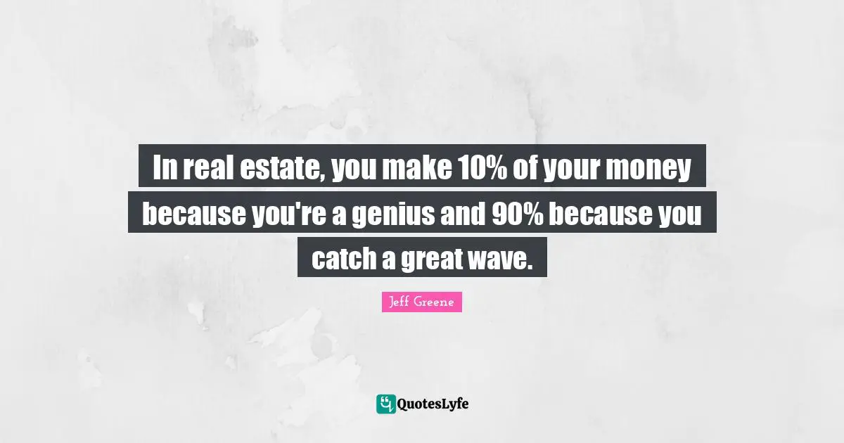 In real estate, you make 10% of your money because you're a genius and 90% because you catch a great wave.