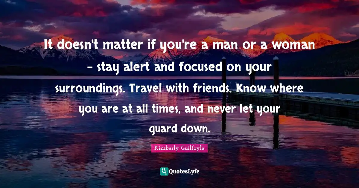 It doesn't matter if you're a man or a woman - stay alert and focused on your surroundings. Travel with friends. Know where you are at all times, and never let your guard down.