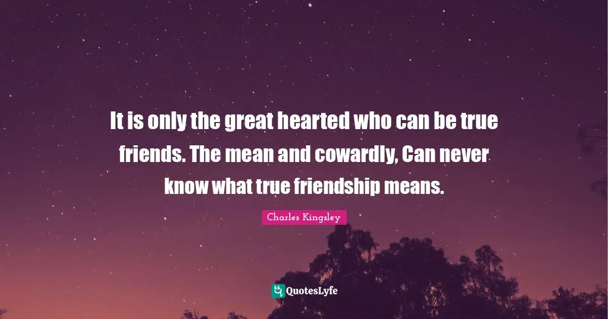 It is only the great hearted who can be true friends. The mean and cowardly, Can never know what true friendship means.