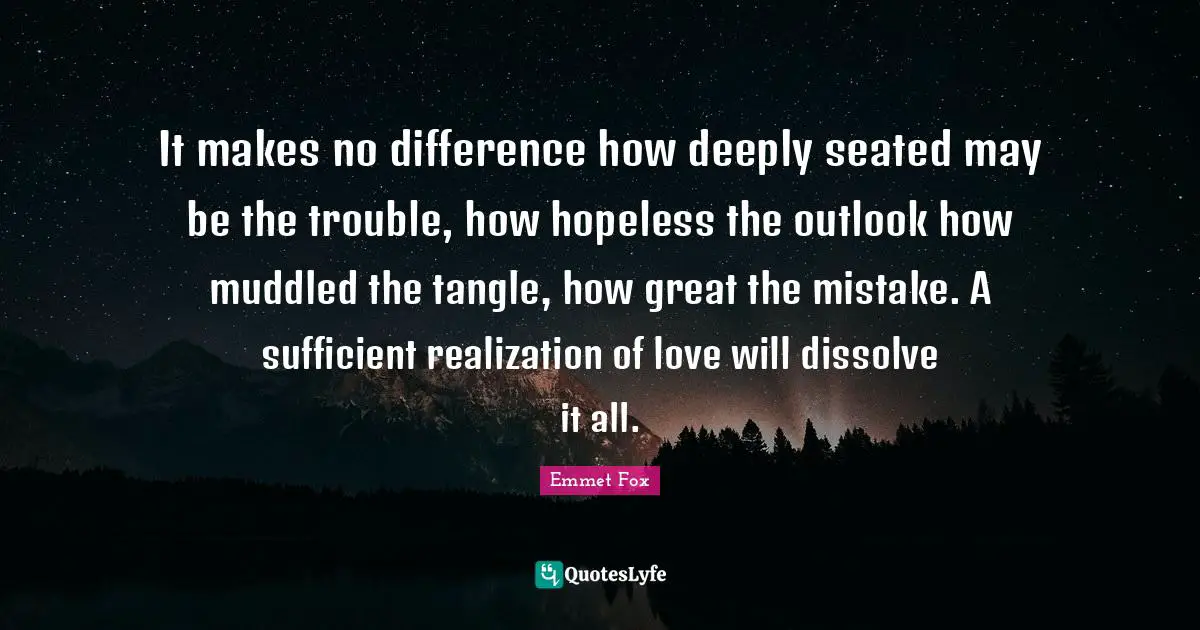 Emmet Fox Quotes: "It makes no difference how deeply seated may be the trouble, how hopeless the outlook how muddled the tangle, how great the mistake. A sufficient realization of love will dissolve it all."