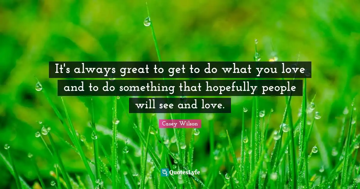 It's always great to get to do what you love and to do something that hopefully people will see and love.