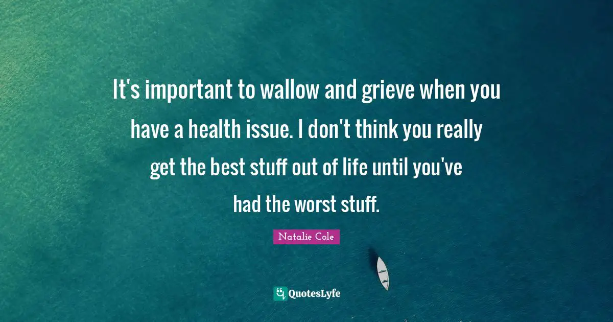 It's important to wallow and grieve when you have a health issue. I don't think you really get the best stuff out of life until you've had the worst stuff.