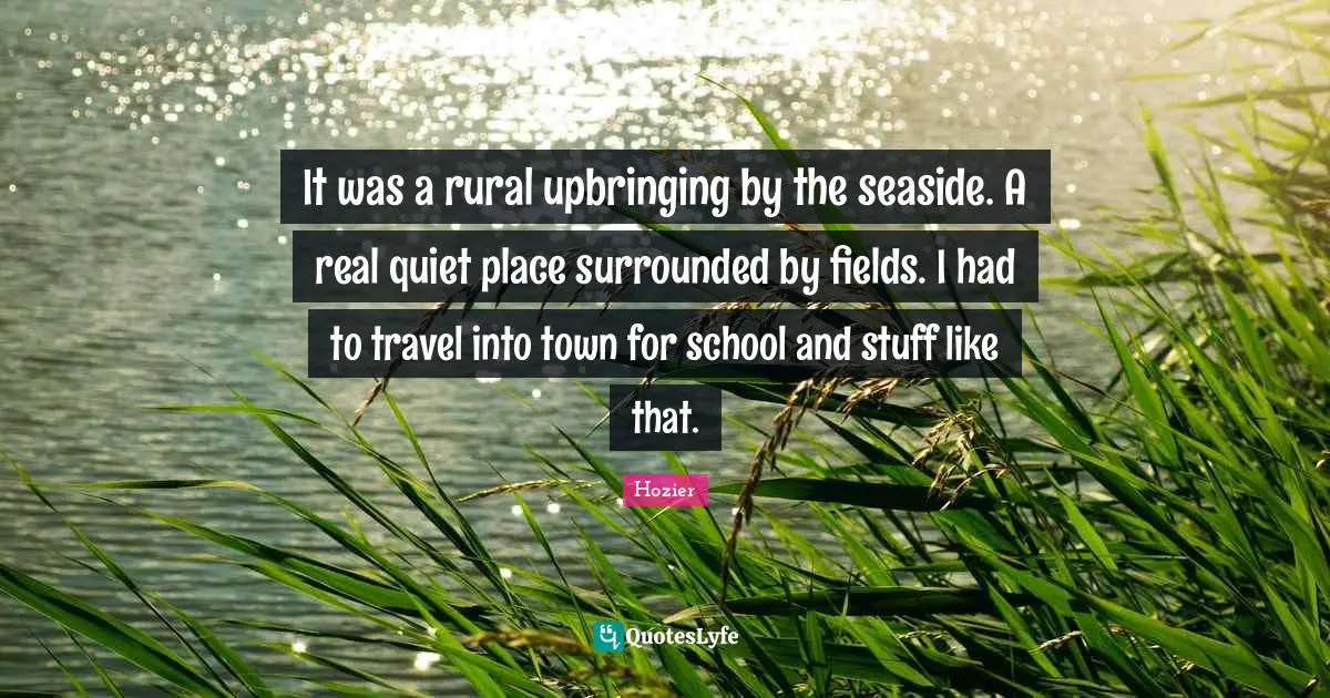 It was a rural upbringing by the seaside. A real quiet place surrounded by fields. I had to travel into town for school and stuff like that.