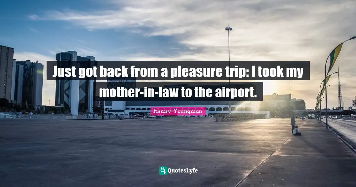 Henny Youngman Quotes: "Just got back from a pleasure trip: I took my mother-in-law to the airport."
