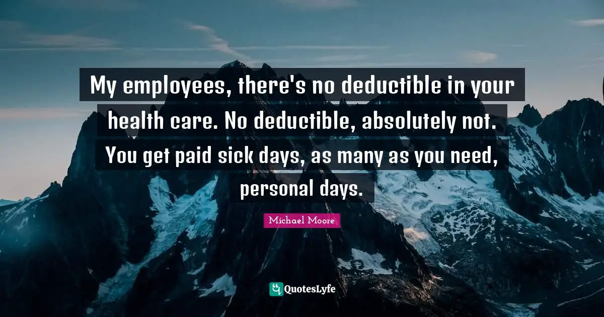 Michael Moore Quotes: My employees, there's no deductible in your health care. No deductible, absolutely not. You get paid sick days, as many as you need, personal days.