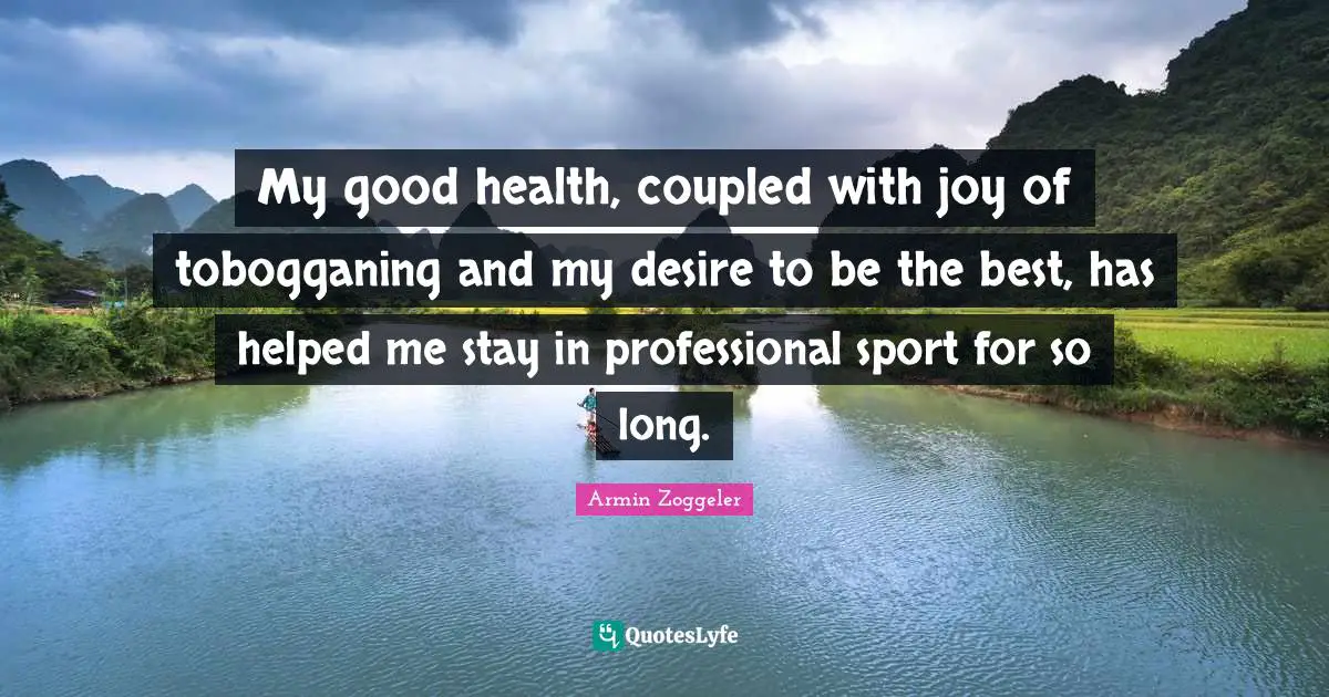 My good health, coupled with joy of tobogganing and my desire to be the best, has helped me stay in professional sport for so long.