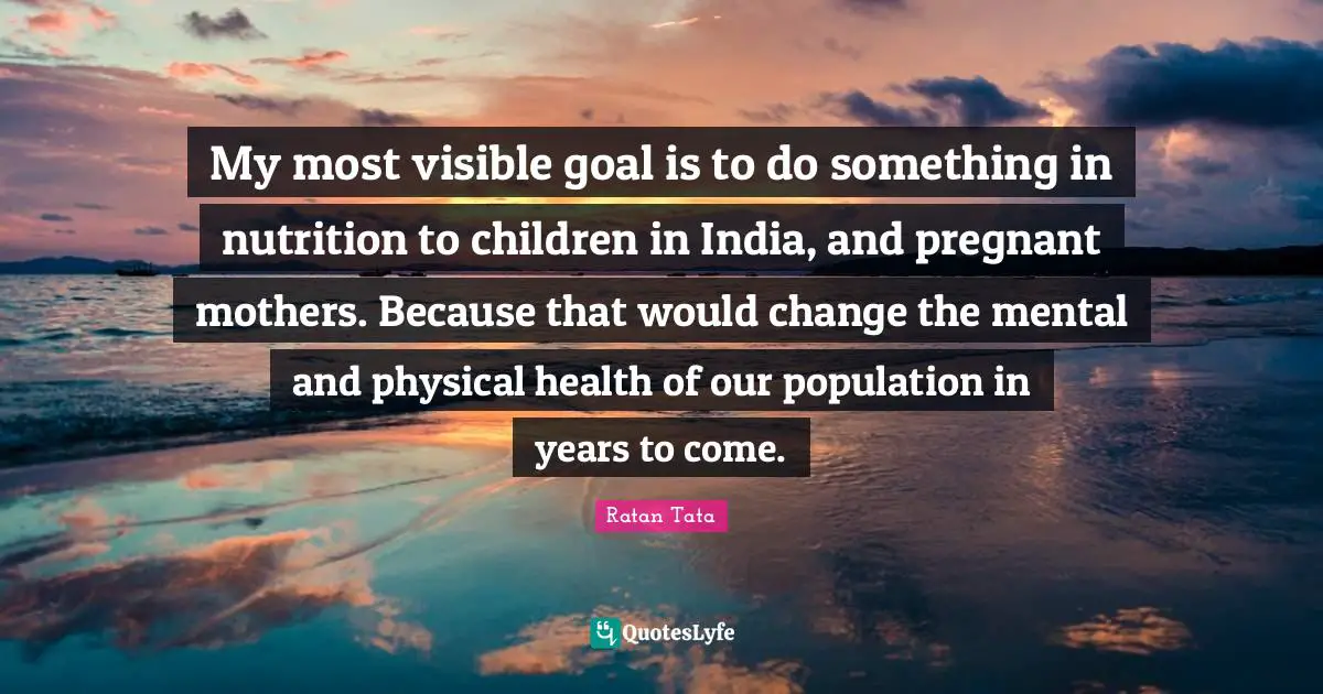 Ratan Tata Quotes: "My most visible goal is to do something in nutrition to children in India, and pregnant mothers. Because that would change the mental and physical health of our population in years to come."