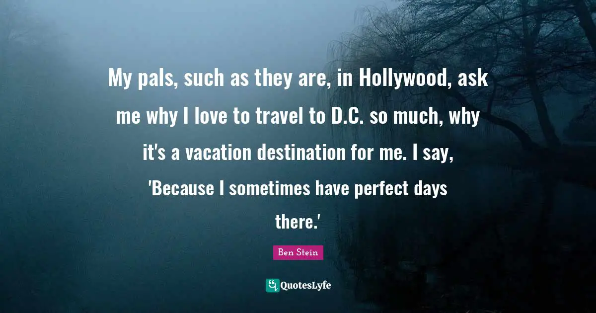 My pals, such as they are, in Hollywood, ask me why I love to travel to D.C. so much, why it's a vacation destination for me. I say, 'Because I sometimes have perfect days there.'