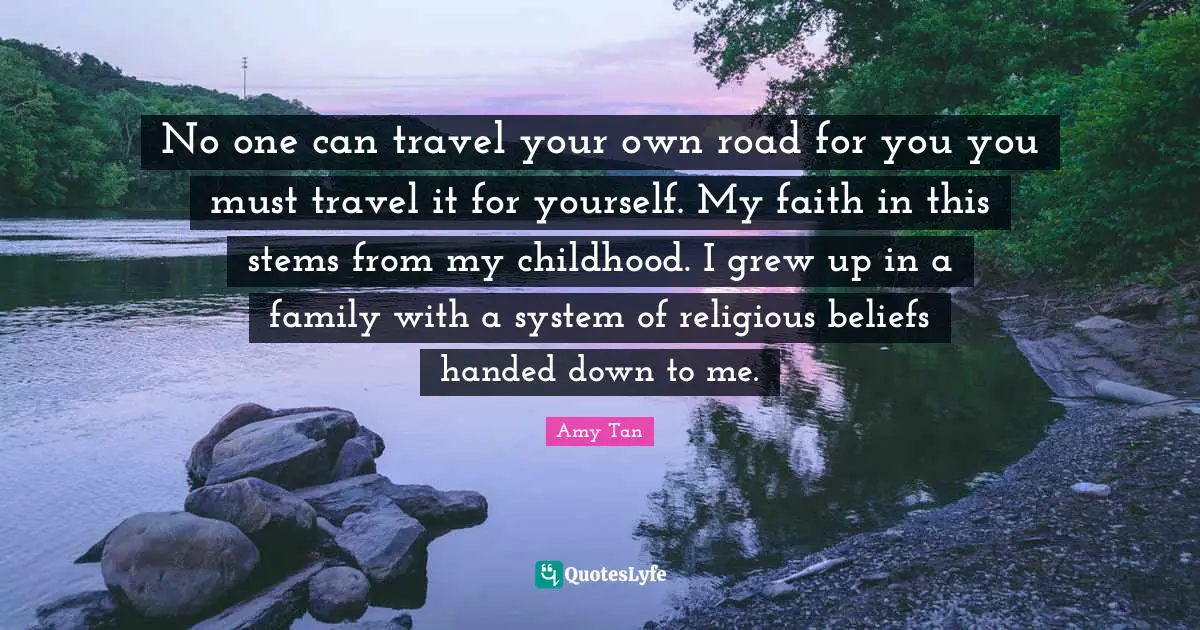 No one can travel your own road for you you must travel it for yourself. My faith in this stems from my childhood. I grew up in a family with a system of religious beliefs handed down to me.
