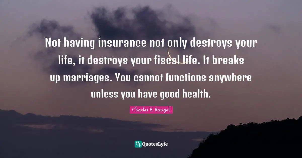 Not having insurance not only destroys your life, it destroys your fiscal life. It breaks up marriages. You cannot functions anywhere unless you have good health.