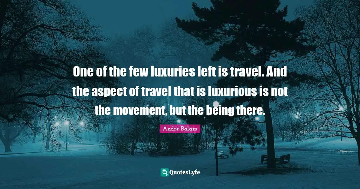One of the few luxuries left is travel. And the aspect of travel that is luxurious is not the movement, but the being there.