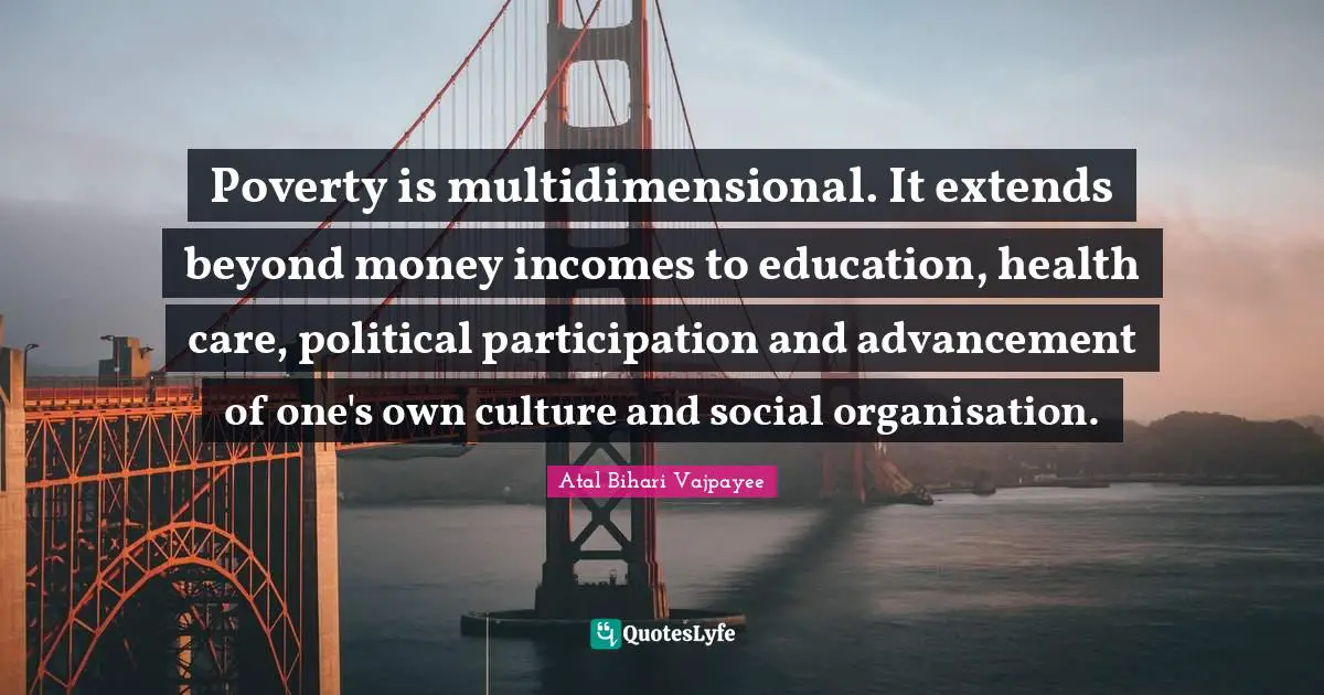 Poverty is multidimensional. It extends beyond money incomes to education, health care, political participation and advancement of one's own culture and social organisation.