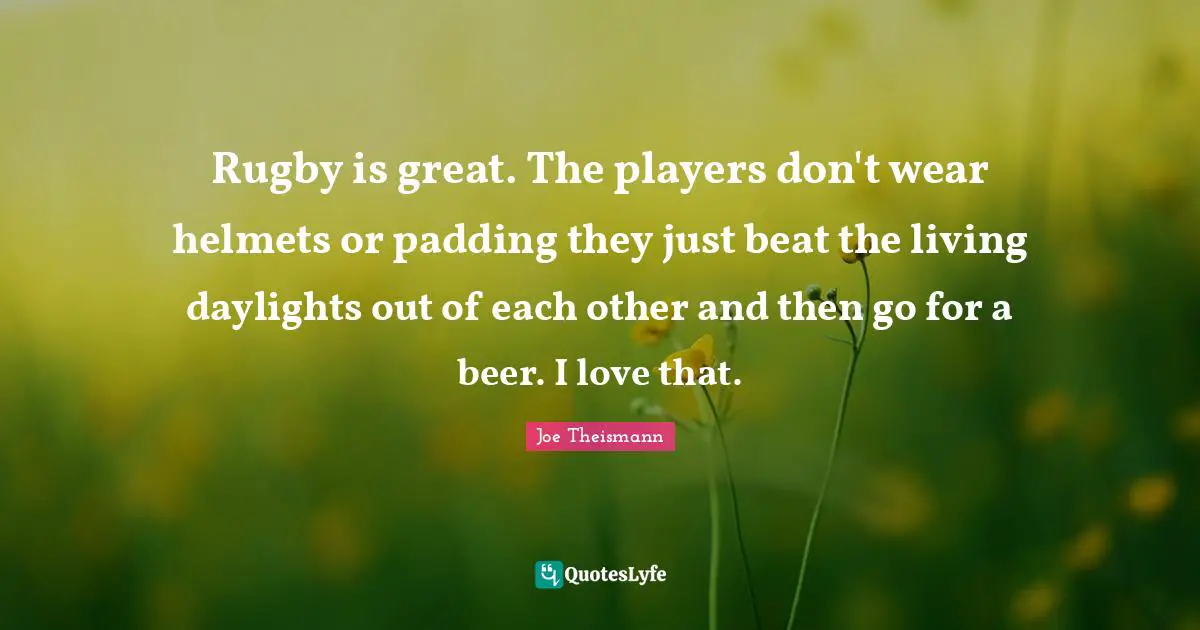 Rugby is great. The players don't wear helmets or padding they just beat the living daylights out of each other and then go for a beer. I love that.