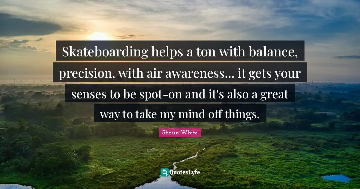 Skateboarding helps a ton with balance, precision, with air awareness... it gets your senses to be spot-on and it's also a great way to take my mind off things.