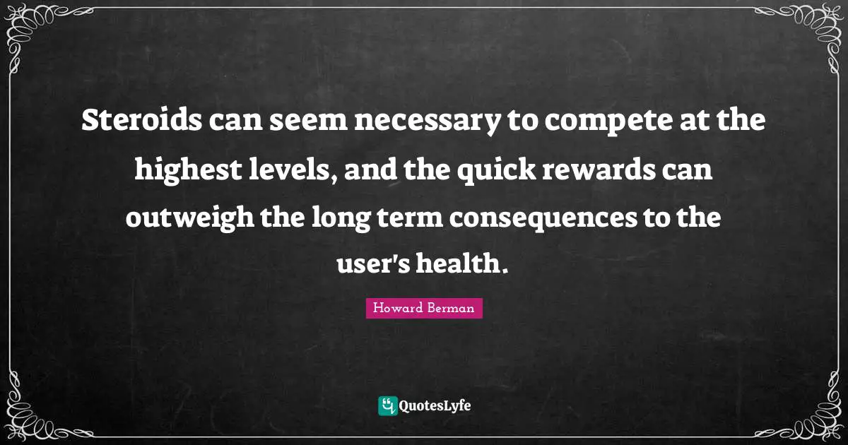 Steroids can seem necessary to compete at the highest levels, and the quick rewards can outweigh the long term consequences to the user's health.