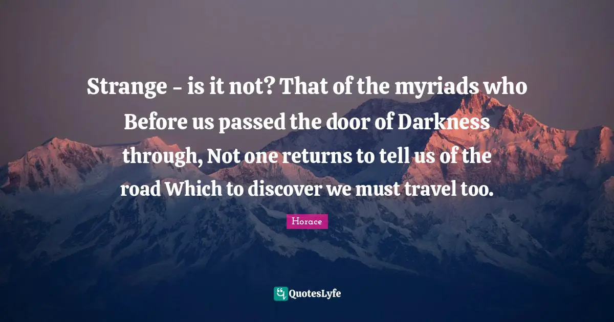 Strange - is it not? That of the myriads who Before us passed the door of Darkness through, Not one returns to tell us of the road Which to discover we must travel too.