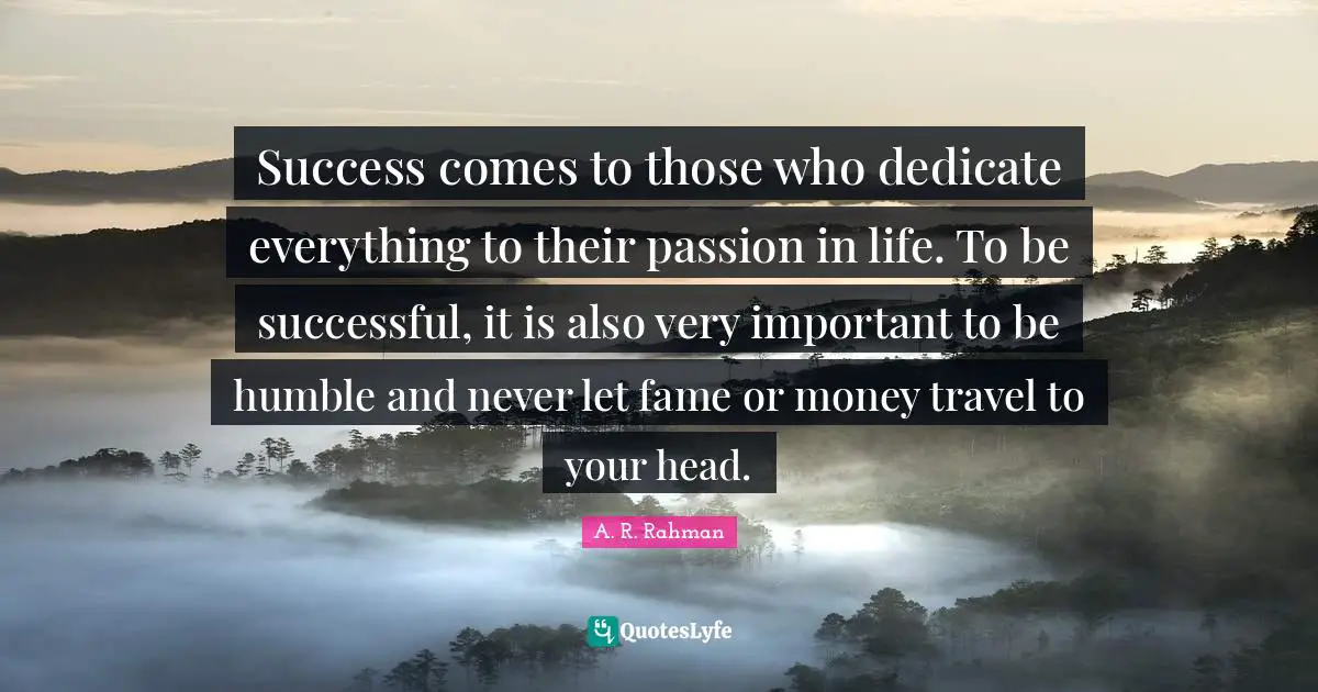 Success comes to those who dedicate everything to their passion in life. To be successful, it is also very important to be humble and never let fame or money travel to your head.