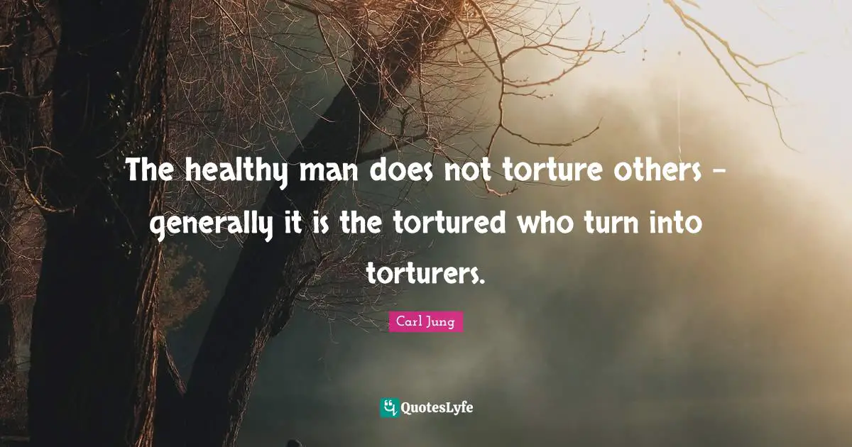 The healthy man does not torture others - generally it is the tortured who turn into torturers.