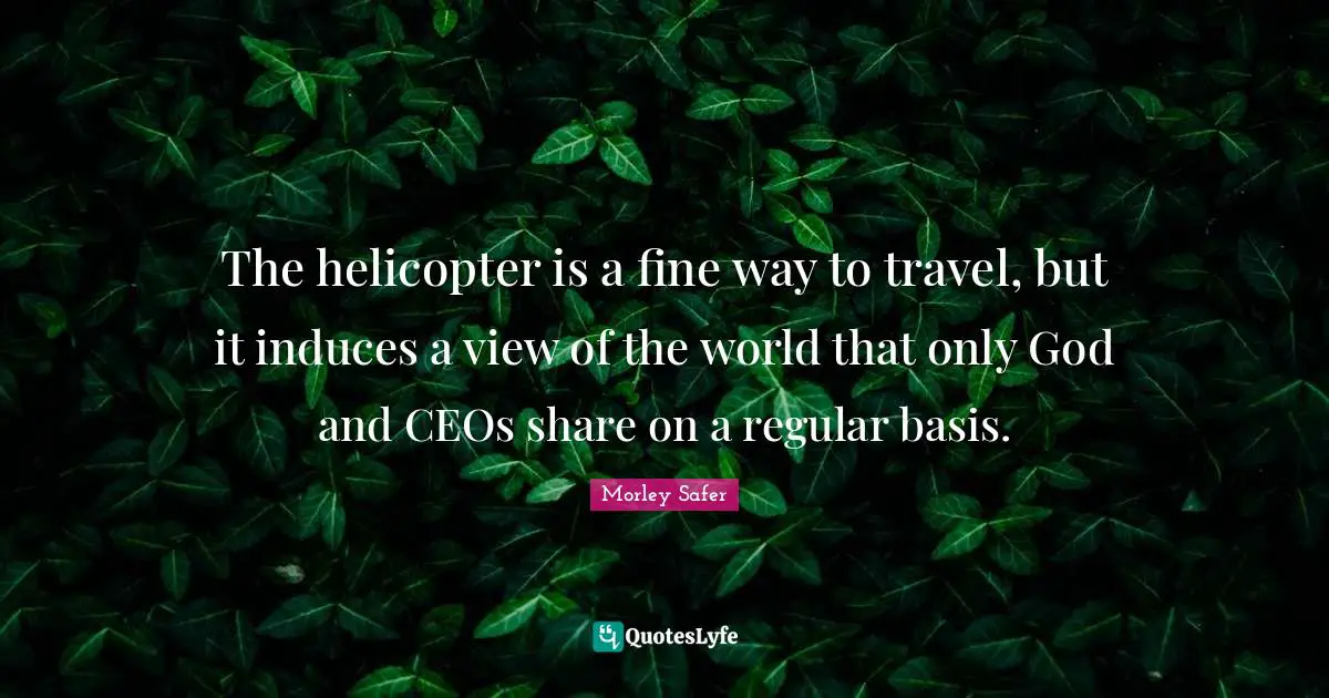 Morley Safer Quotes: "The helicopter is a fine way to travel, but it induces a view of the world that only God and CEOs share on a regular basis."
