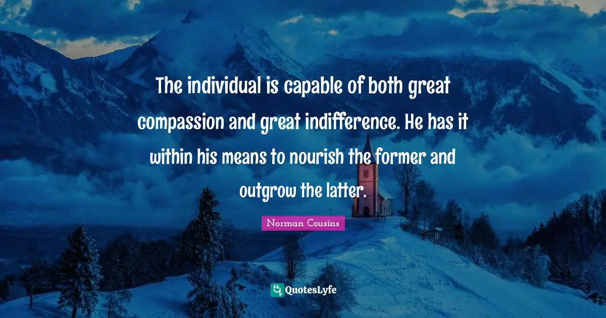 The individual is capable of both great compassion and great indifference. He has it within his means to nourish the former and outgrow the latter.