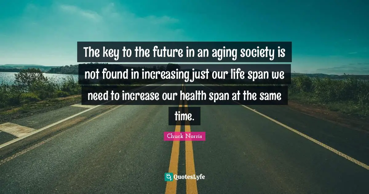 Chuck Norris Quotes: "The key to the future in an aging society is not found in increasing just our life span we need to increase our health span at the same time."