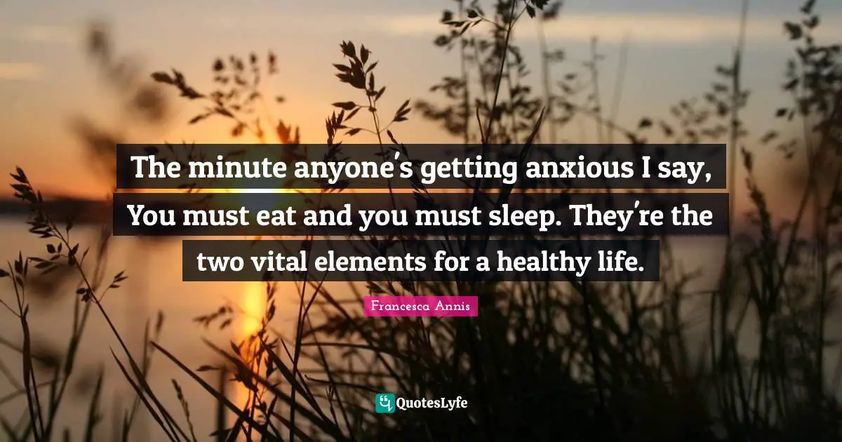 The minute anyone's getting anxious I say, You must eat and you must sleep. They're the two vital elements for a healthy life.
