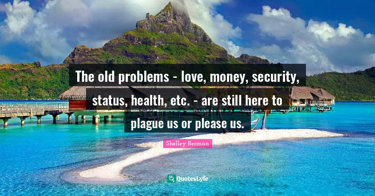 The old problems - love, money, security, status, health, etc. - are still here to plague us or please us.