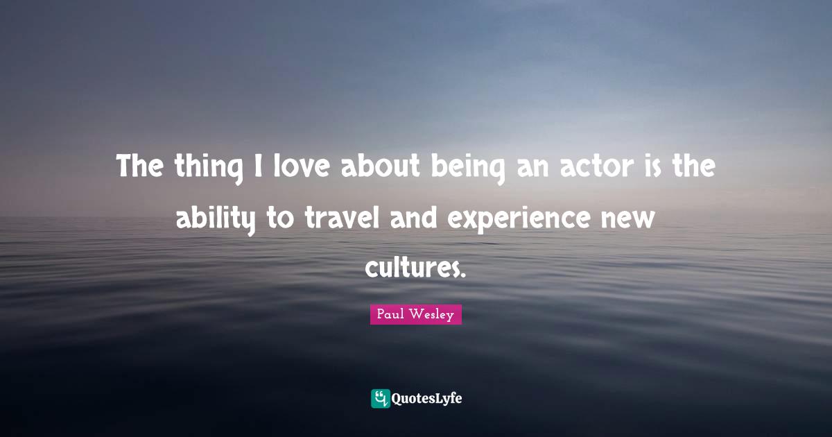 The thing I love about being an actor is the ability to travel and experience new cultures.