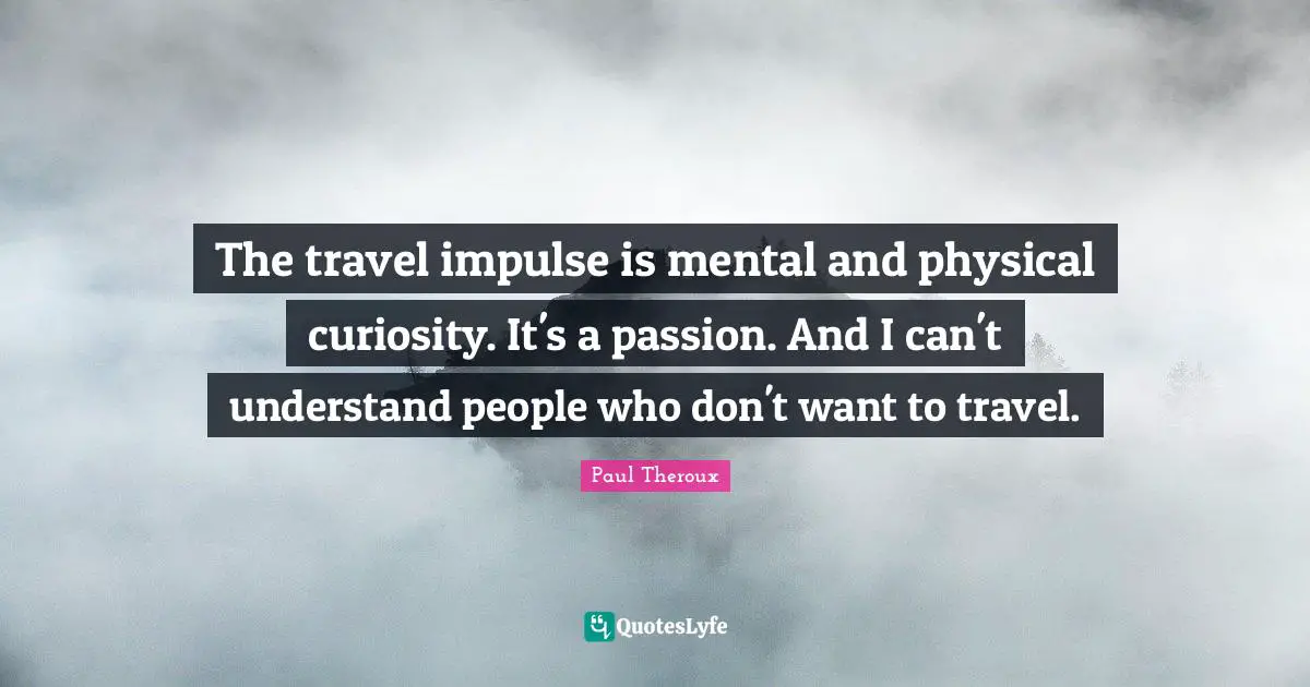 The travel impulse is mental and physical curiosity. It's a passion. And I can't understand people who don't want to travel.