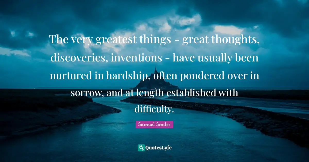 The very greatest things - great thoughts, discoveries, inventions - have usually been nurtured in hardship, often pondered over in sorrow, and at length established with difficulty.
