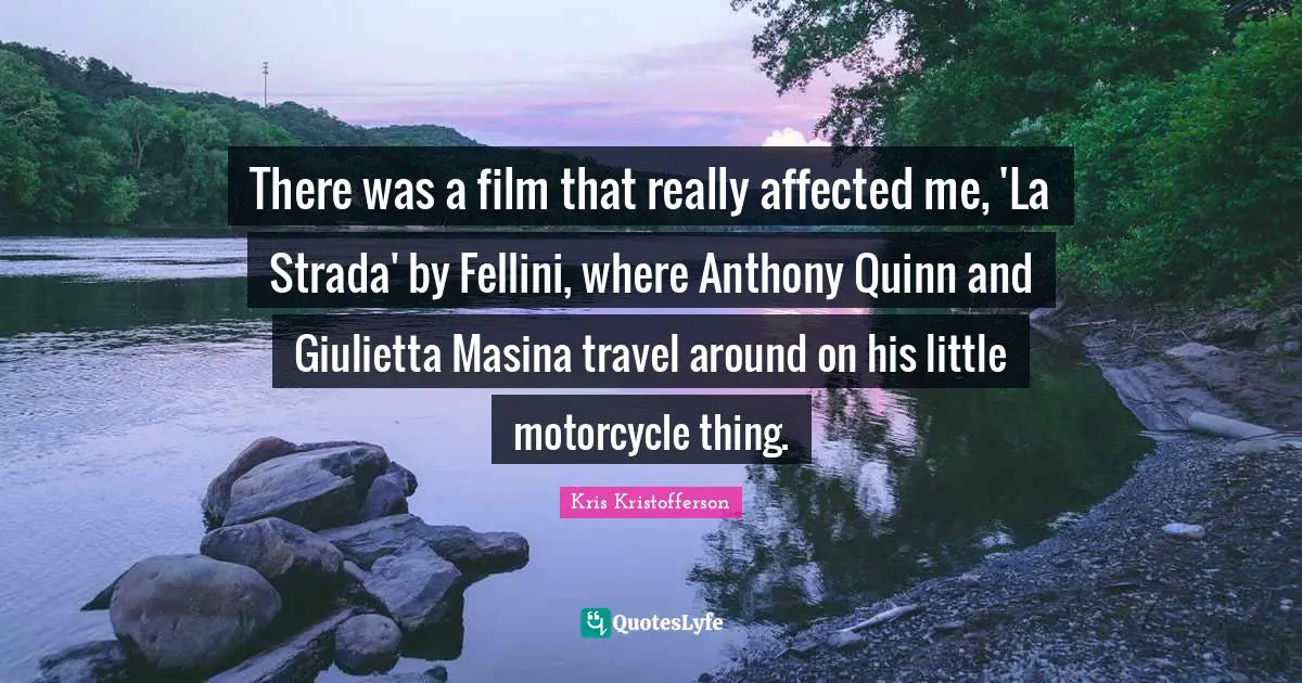 There was a film that really affected me, 'La Strada' by Fellini, where Anthony Quinn and Giulietta Masina travel around on his little motorcycle thing.