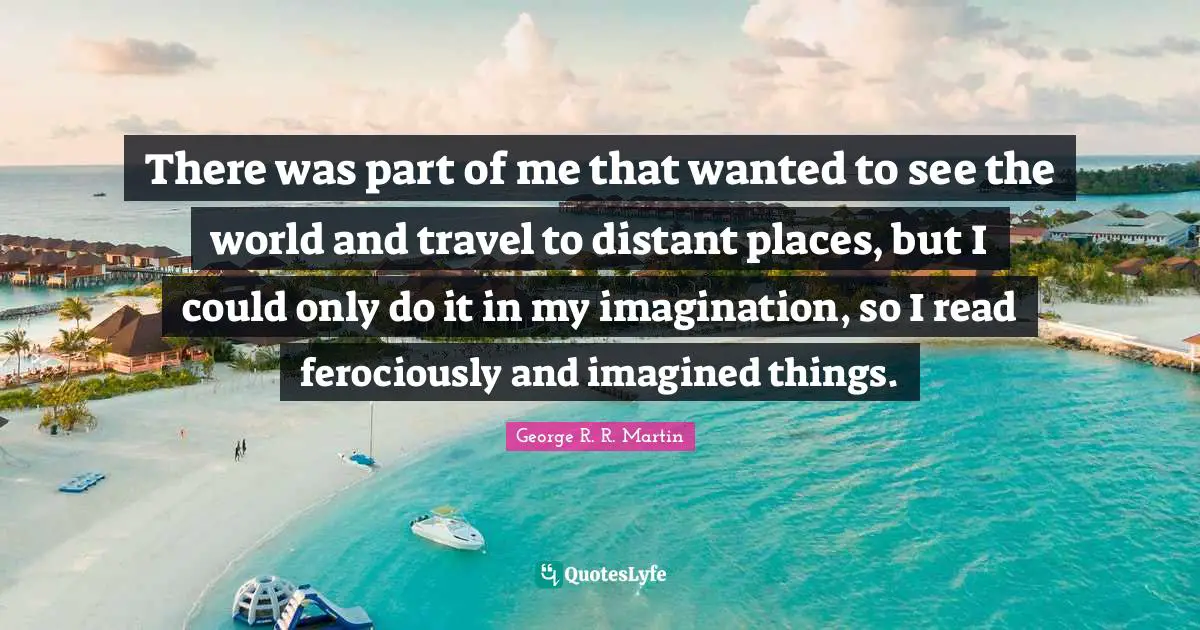 There was part of me that wanted to see the world and travel to distant places, but I could only do it in my imagination, so I read ferociously and imagined things.