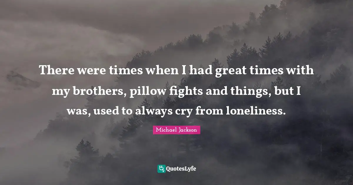 There were times when I had great times with my brothers, pillow fights and things, but I was, used to always cry from loneliness.