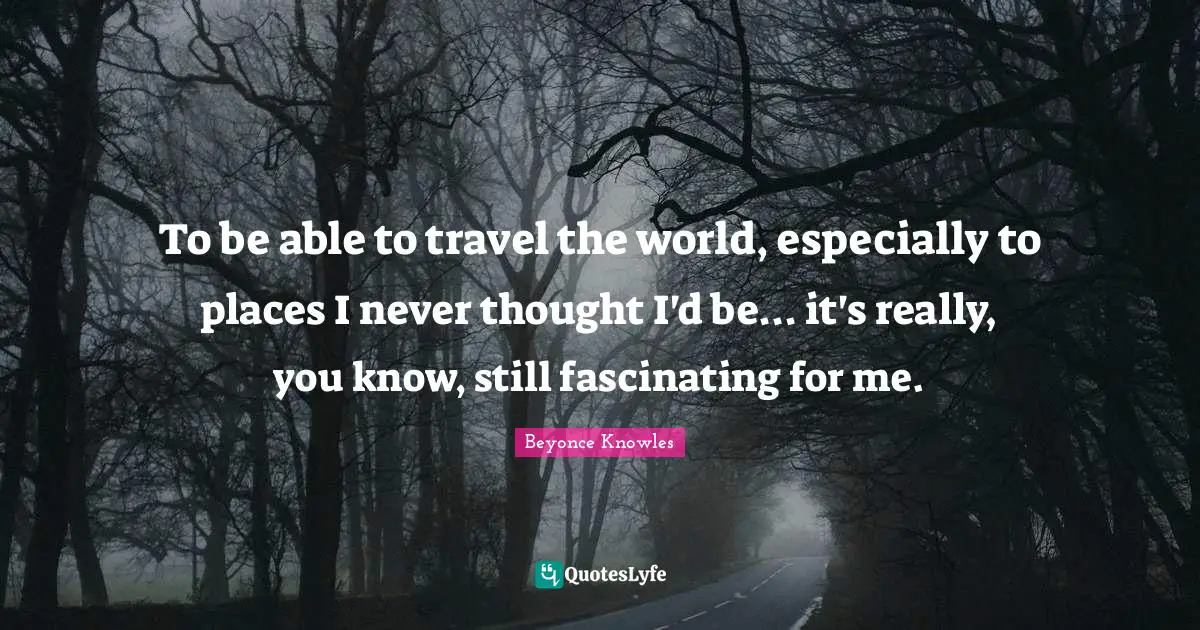 To be able to travel the world, especially to places I never thought I'd be... it's really, you know, still fascinating for me.