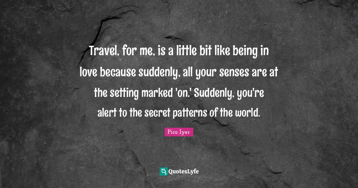 Travel, for me, is a little bit like being in love because suddenly, all your senses are at the setting marked 'on.' Suddenly, you're alert to the secret patterns of the world.