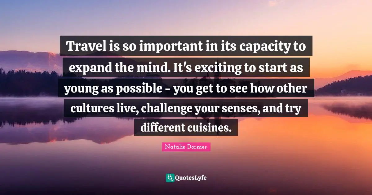 Travel is so important in its capacity to expand the mind. It's exciting to start as young as possible - you get to see how other cultures live, challenge your senses, and try different cuisines.