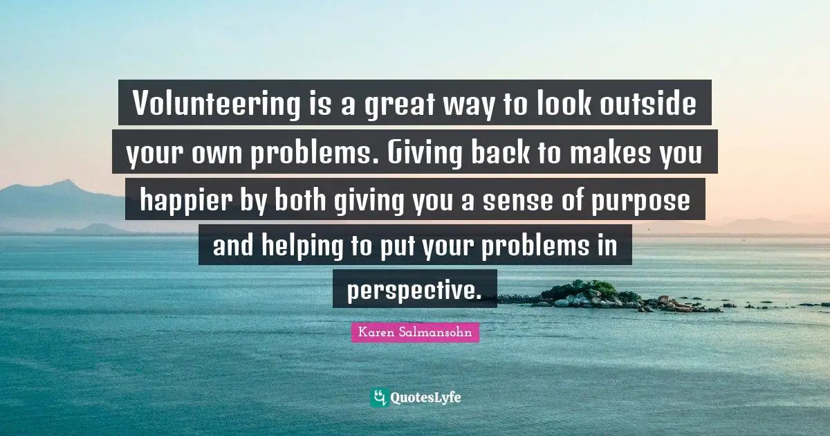 Karen Salmansohn Quotes: "Volunteering is a great way to look outside your own problems. Giving back to makes you happier by both giving you a sense of purpose and helping to put your problems in perspective."