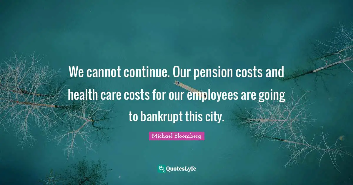 Michael Bloomberg Quotes: We cannot continue. Our pension costs and health care costs for our employees are going to bankrupt this city.