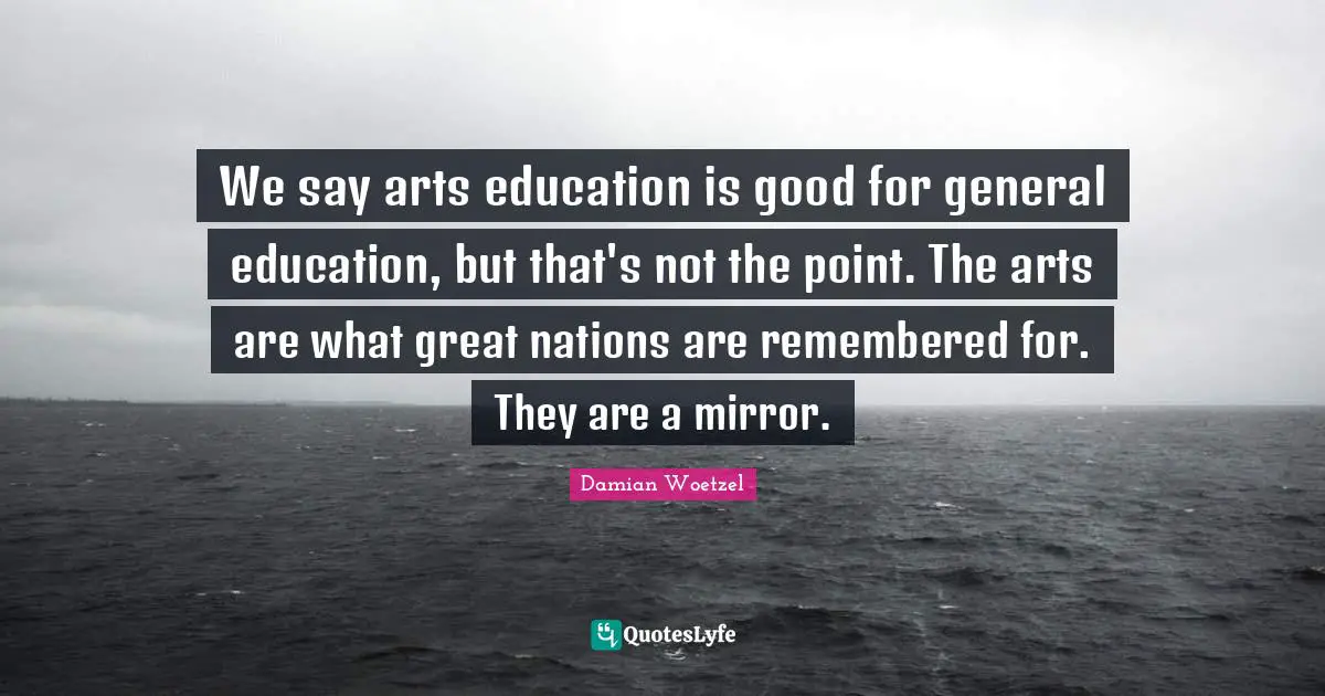 We say arts education is good for general education, but that's not the point. The arts are what great nations are remembered for. They are a mirror.