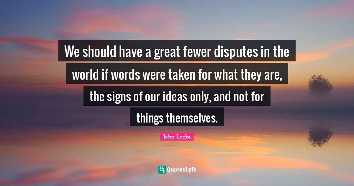 We should have a great fewer disputes in the world if words were taken for what they are, the signs of our ideas only, and not for things themselves.