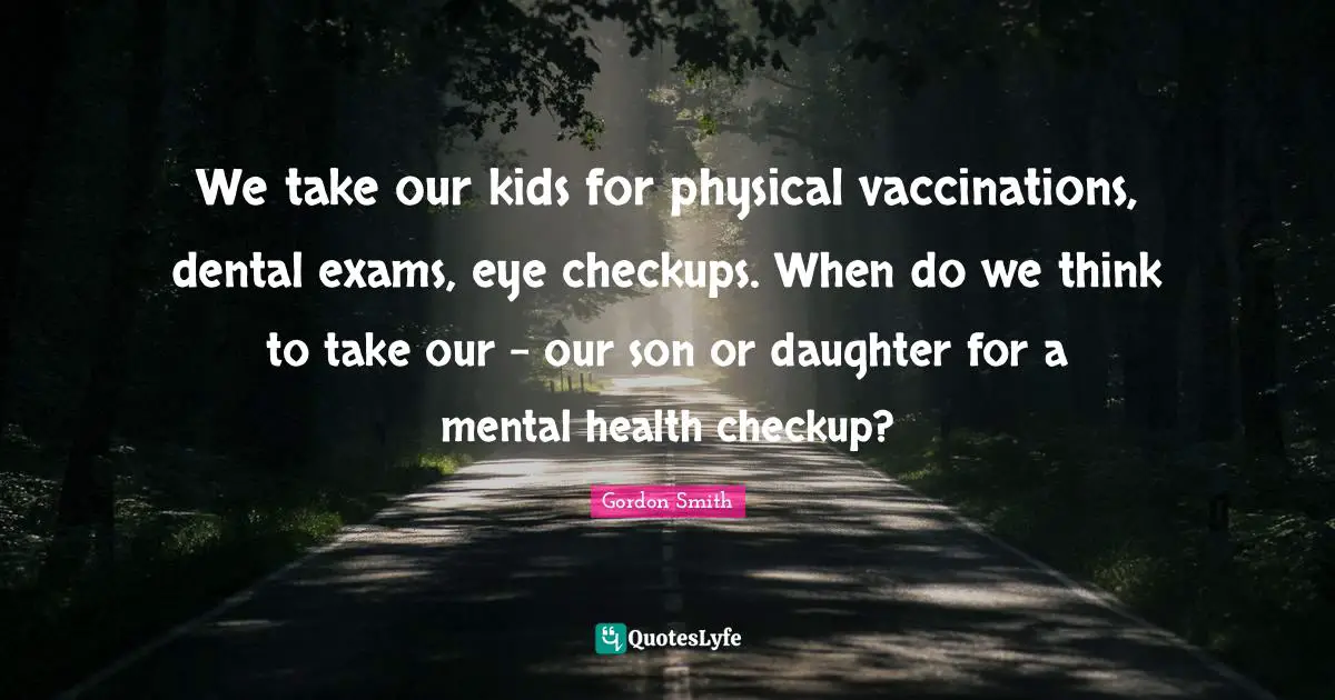 We take our kids for physical vaccinations, dental exams, eye checkups. When do we think to take our - our son or daughter for a mental health checkup?
