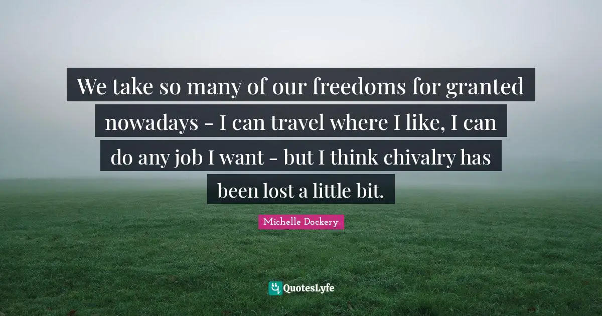 We take so many of our freedoms for granted nowadays - I can travel where I like, I can do any job I want - but I think chivalry has been lost a little bit.