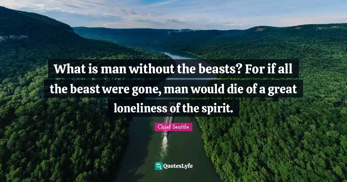 What is man without the beasts? For if all the beast were gone, man would die of a great loneliness of the spirit.