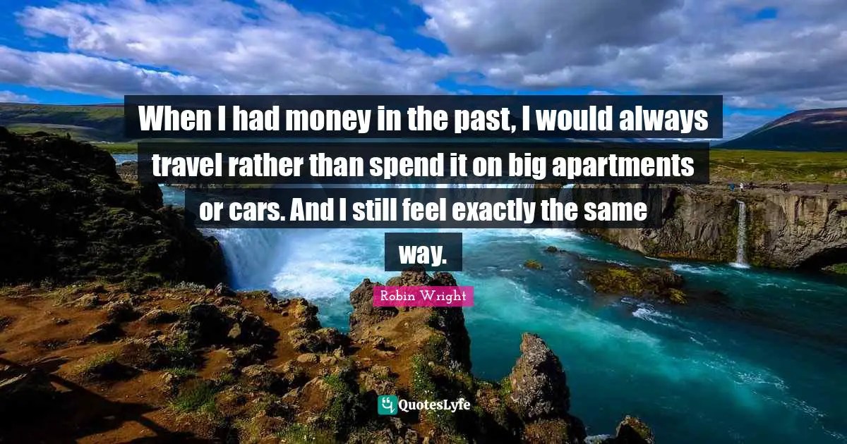 When I had money in the past, I would always travel rather than spend it on big apartments or cars. And I still feel exactly the same way.