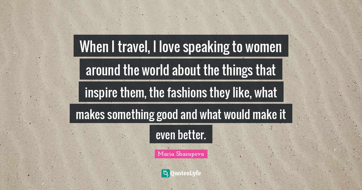 When I travel, I love speaking to women around the world about the things that inspire them, the fashions they like, what makes something good and what would make it even better.
